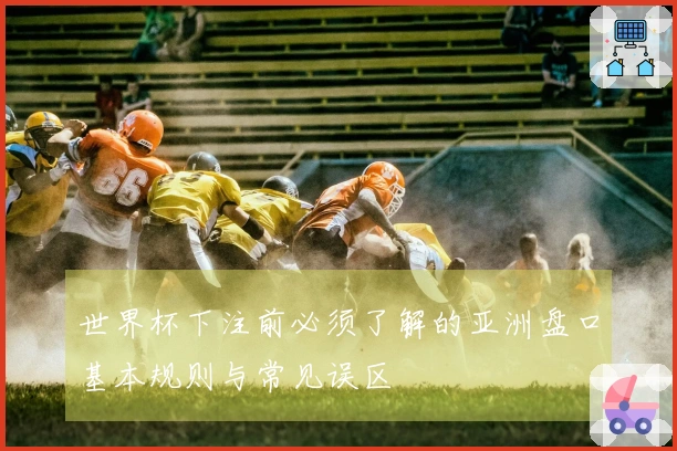 世界杯下注前必须了解的亚洲盘口基本规则与常见误区
