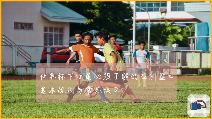 世界杯下注前必须了解的亚洲盘口基本规则与常见误区